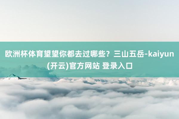 欧洲杯体育望望你都去过哪些？三山五岳-kaiyun(开云)官方网站 登录入口