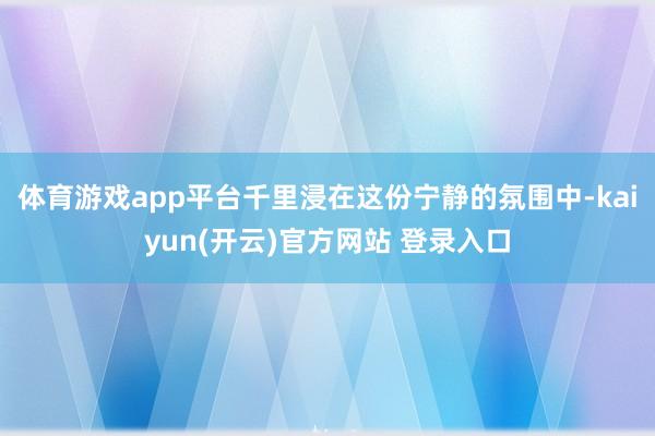 体育游戏app平台千里浸在这份宁静的氛围中-kaiyun(开云)官方网站 登录入口