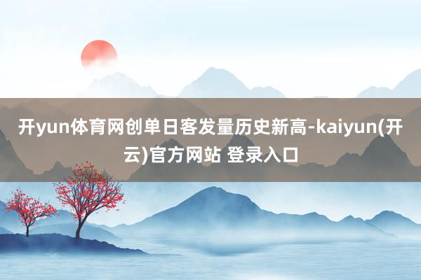 开yun体育网创单日客发量历史新高-kaiyun(开云)官方网站 登录入口