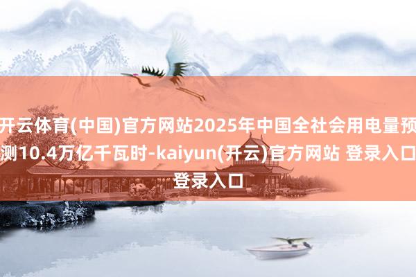 开云体育(中国)官方网站2025年中国全社会用电量预测10.4万亿千瓦时-kaiyun(开云)官方网站 登录入口
