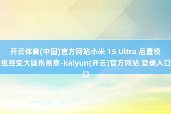 开云体育(中国)官方网站小米 15 Ultra 后置模组经受大圆形蓄意-kaiyun(开云)官方网站 登录入口