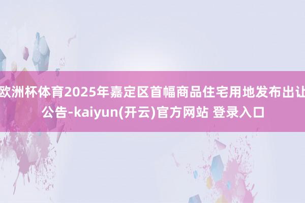 欧洲杯体育2025年嘉定区首幅商品住宅用地发布出让公告-kaiyun(开云)官方网站 登录入口