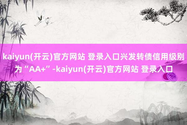 kaiyun(开云)官方网站 登录入口兴发转债信用级别为“AA+”-kaiyun(开云)官方网站 登录入口