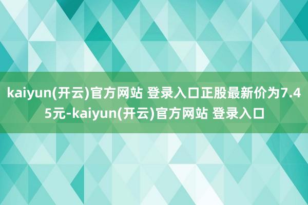 kaiyun(开云)官方网站 登录入口正股最新价为7.45元-kaiyun(开云)官方网站 登录入口