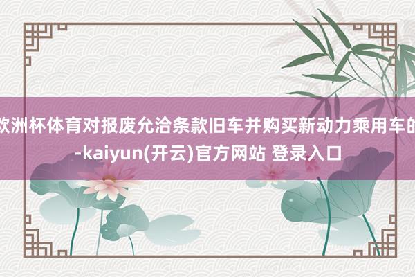 欧洲杯体育对报废允洽条款旧车并购买新动力乘用车的-kaiyun(开云)官方网站 登录入口