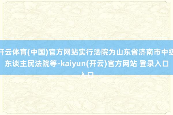 开云体育(中国)官方网站实行法院为山东省济南市中级东谈主民法院等-kaiyun(开云)官方网站 登录入口