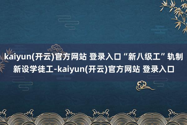 kaiyun(开云)官方网站 登录入口“新八级工”轨制新设学徒工-kaiyun(开云)官方网站 登录入口