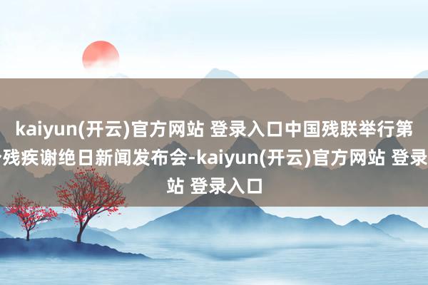 kaiyun(开云)官方网站 登录入口中国残联举行第七个残疾谢绝日新闻发布会-kaiyun(开云)官方网站 登录入口