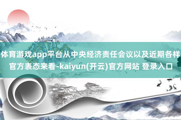 体育游戏app平台　　从中央经济责任会议以及近期各样官方表态来看-kaiyun(开云)官方网站 登录入口