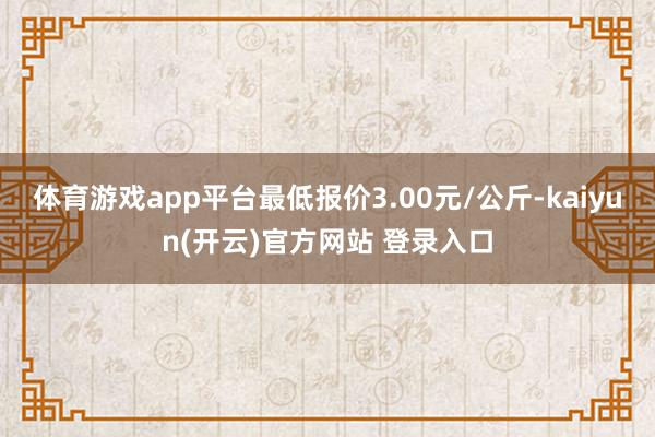 体育游戏app平台最低报价3.00元/公斤-kaiyun(开云)官方网站 登录入口