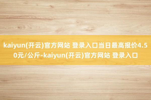 kaiyun(开云)官方网站 登录入口当日最高报价4.50元/公斤-kaiyun(开云)官方网站 登录入口