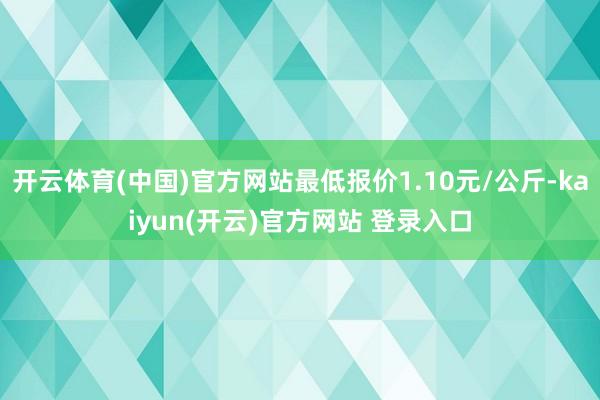 开云体育(中国)官方网站最低报价1.10元/公斤-kaiyun(开云)官方网站 登录入口