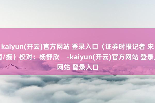 kaiyun(开云)官方网站 登录入口（证券时报记者 宋春雨/摄）校对：杨舒欣    -kaiyun(开云)官方网站 登录入口