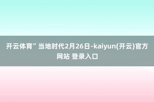 开云体育”当地时代2月26日-kaiyun(开云)官方网站 登录入口