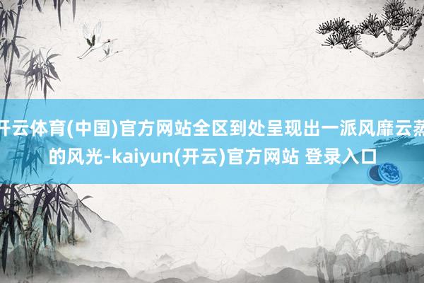 开云体育(中国)官方网站全区到处呈现出一派风靡云蒸的风光-kaiyun(开云)官方网站 登录入口