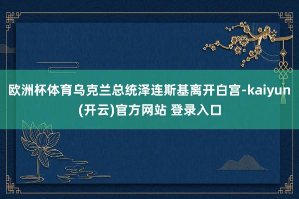 欧洲杯体育乌克兰总统泽连斯基离开白宫-kaiyun(开云)官方网站 登录入口