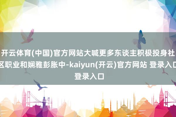 开云体育(中国)官方网站大喊更多东谈主积极投身社区职业和娴雅彭胀中-kaiyun(开云)官方网站 登录入口