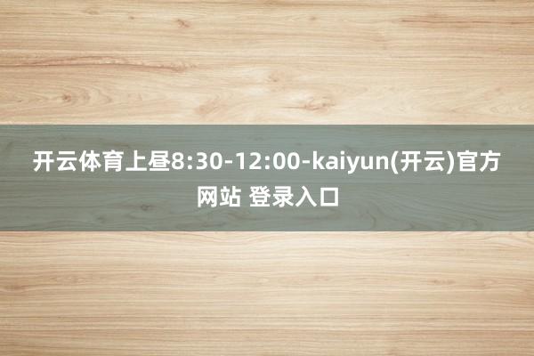 开云体育上昼8:30-12:00-kaiyun(开云)官方网站 登录入口