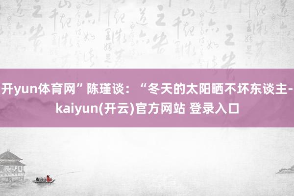 开yun体育网”陈瑾谈：“冬天的太阳晒不坏东谈主-kaiyun(开云)官方网站 登录入口