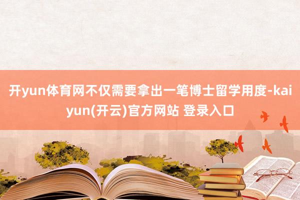 开yun体育网不仅需要拿出一笔博士留学用度-kaiyun(开云)官方网站 登录入口