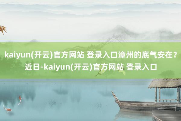 kaiyun(开云)官方网站 登录入口漳州的底气安在？近日-kaiyun(开云)官方网站 登录入口