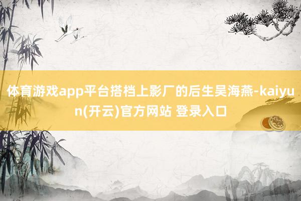体育游戏app平台搭档上影厂的后生吴海燕-kaiyun(开云)官方网站 登录入口