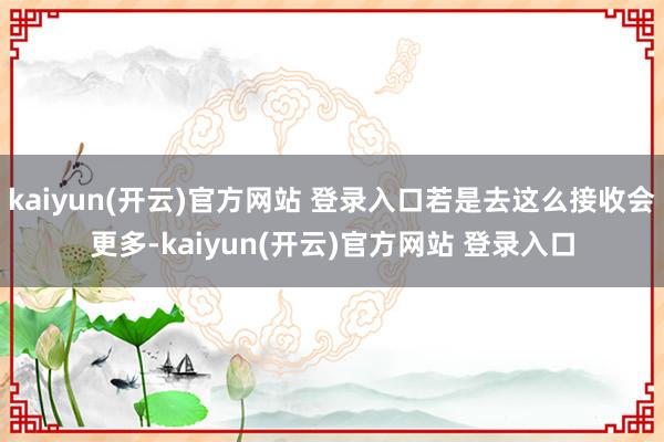 kaiyun(开云)官方网站 登录入口若是去这么接收会更多-kaiyun(开云)官方网站 登录入口