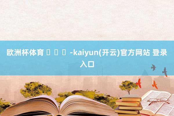欧洲杯体育 ​​​-kaiyun(开云)官方网站 登录入口
