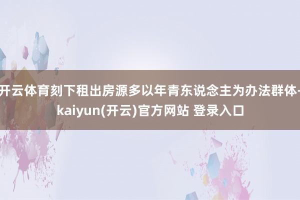 开云体育刻下租出房源多以年青东说念主为办法群体-kaiyun(开云)官方网站 登录入口