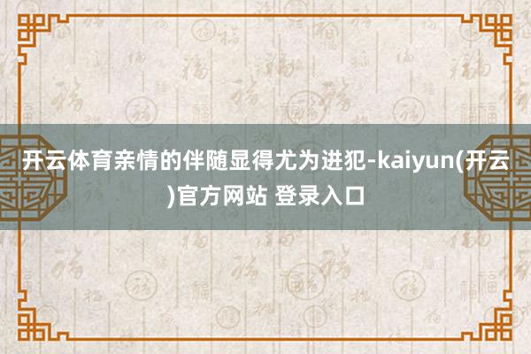 开云体育亲情的伴随显得尤为进犯-kaiyun(开云)官方网站 登录入口