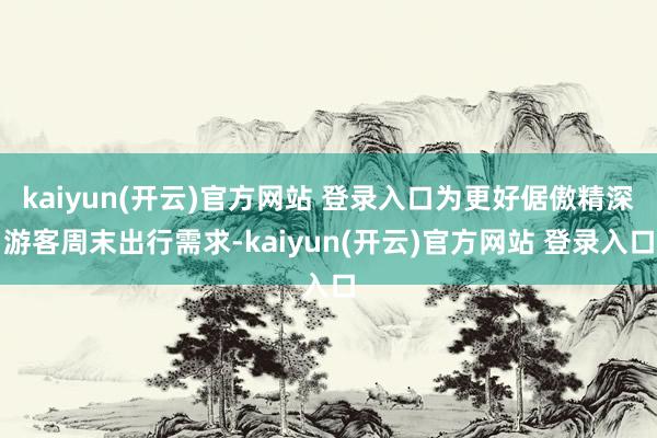 kaiyun(开云)官方网站 登录入口为更好倨傲精深游客周末出行需求-kaiyun(开云)官方网站 登录入口