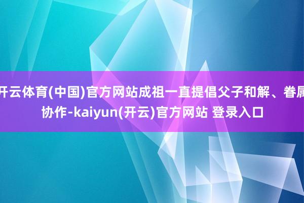 开云体育(中国)官方网站成祖一直提倡父子和解、眷属协作-kaiyun(开云)官方网站 登录入口