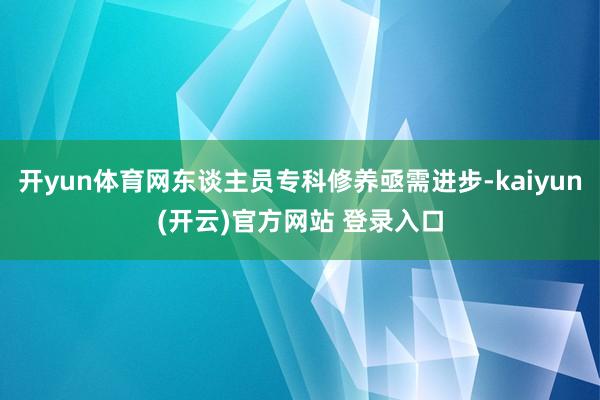 开yun体育网东谈主员专科修养亟需进步-kaiyun(开云)官方网站 登录入口