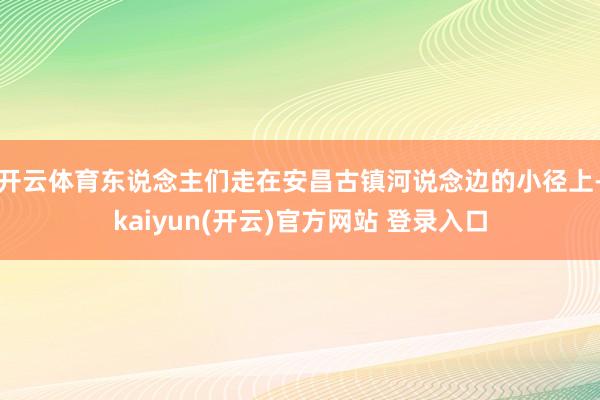 开云体育东说念主们走在安昌古镇河说念边的小径上-kaiyun(开云)官方网站 登录入口