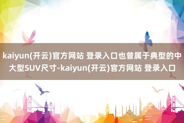 kaiyun(开云)官方网站 登录入口也曾属于典型的中大型SUV尺寸-kaiyun(开云)官方网站 登录入口
