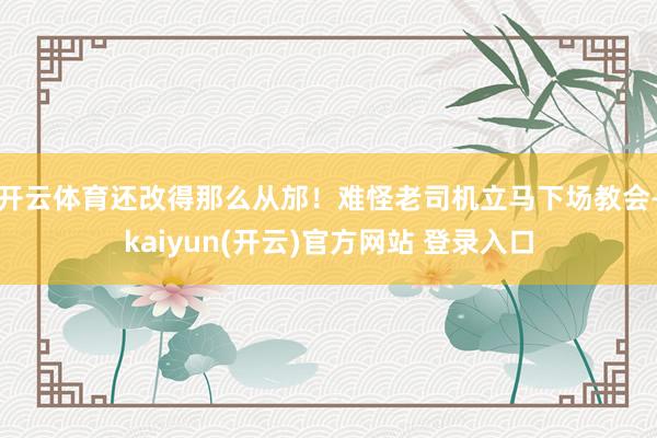 开云体育还改得那么从邡！难怪老司机立马下场教会-kaiyun(开云)官方网站 登录入口