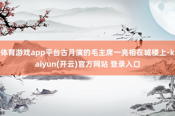 体育游戏app平台古月演的毛主席一亮相在城楼上-kaiyun(开云)官方网站 登录入口