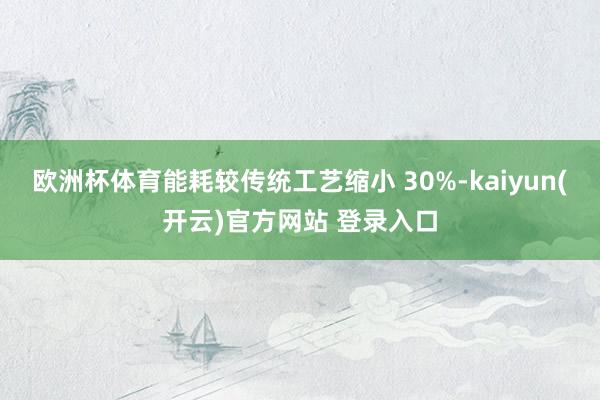 欧洲杯体育能耗较传统工艺缩小 30%-kaiyun(开云)官方网站 登录入口