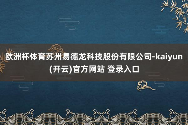 欧洲杯体育苏州易德龙科技股份有限公司-kaiyun(开云)官方网站 登录入口