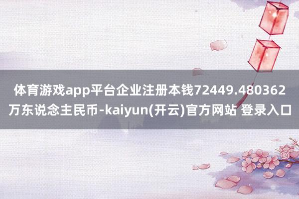体育游戏app平台企业注册本钱72449.480362万东说念主民币-kaiyun(开云)官方网站 登录入口