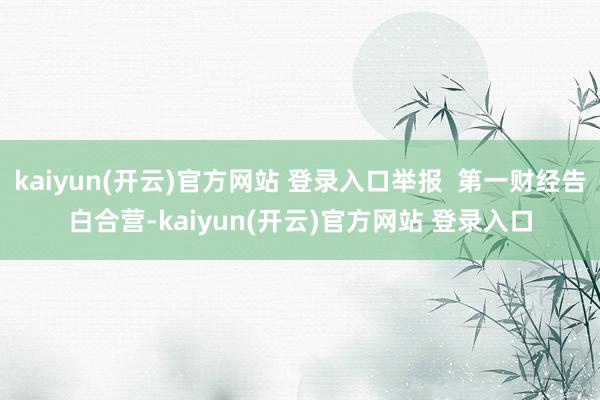 kaiyun(开云)官方网站 登录入口举报  第一财经告白合营-kaiyun(开云)官方网站 登录入口