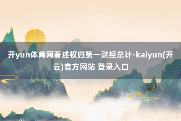 开yun体育网著述权归第一财经总计-kaiyun(开云)官方网站 登录入口
