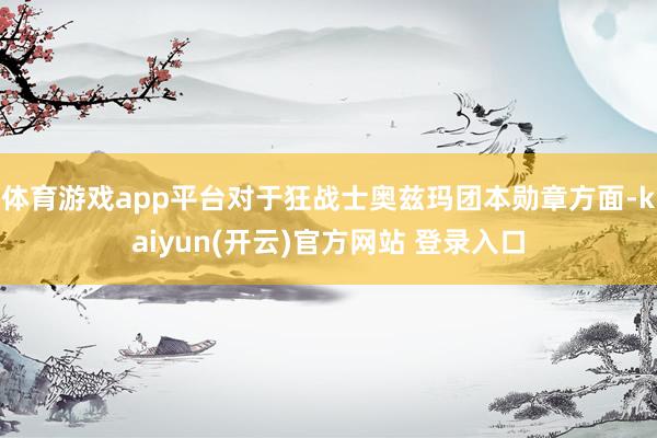 体育游戏app平台对于狂战士奥兹玛团本勋章方面-kaiyun(开云)官方网站 登录入口