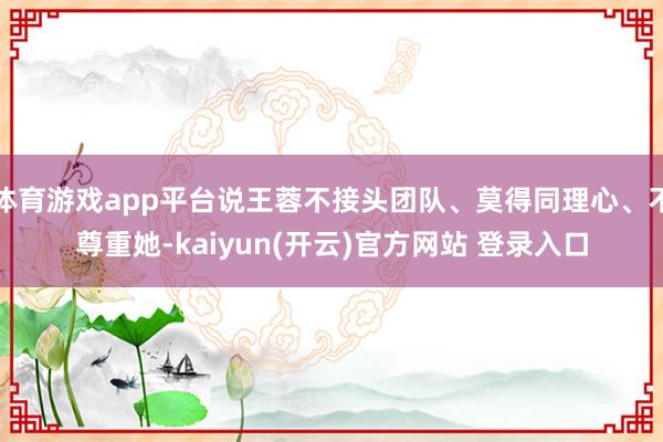 体育游戏app平台说王蓉不接头团队、莫得同理心、不尊重她-kaiyun(开云)官方网站 登录入口