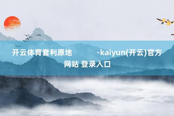 开云体育套利原地            -kaiyun(开云)官方网站 登录入口
