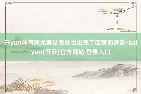 开yun体育网尤其是急诊也出现了回落的迹象-kaiyun(开云)官方网站 登录入口