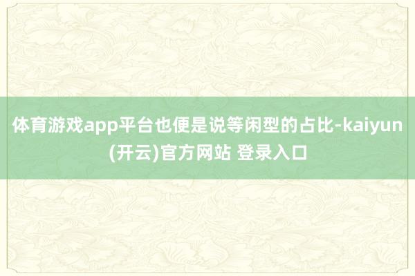 体育游戏app平台也便是说等闲型的占比-kaiyun(开云)官方网站 登录入口