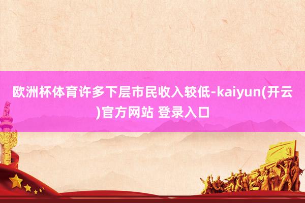 欧洲杯体育许多下层市民收入较低-kaiyun(开云)官方网站 登录入口