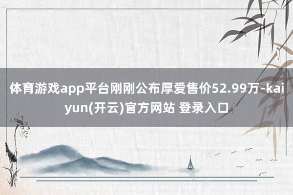 体育游戏app平台刚刚公布厚爱售价52.99万-kaiyun(开云)官方网站 登录入口