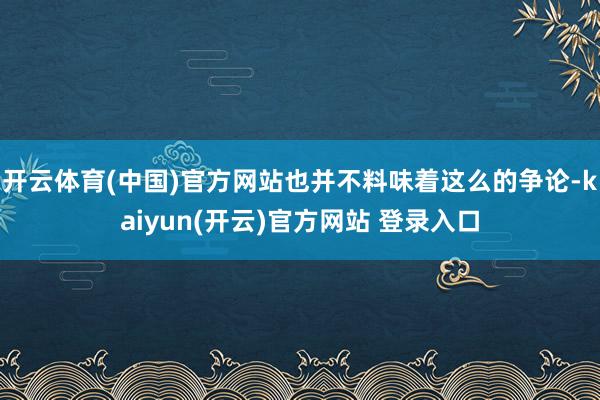 开云体育(中国)官方网站也并不料味着这么的争论-kaiyun(开云)官方网站 登录入口